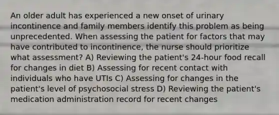 An older adult has experienced a new onset of urinary incontinence and family members identify this problem as being unprecedented. When assessing the patient for factors that may have contributed to incontinence, the nurse should prioritize what assessment? A) Reviewing the patient's 24-hour food recall for changes in diet B) Assessing for recent contact with individuals who have UTIs C) Assessing for changes in the patient's level of psychosocial stress D) Reviewing the patient's medication administration record for recent changes