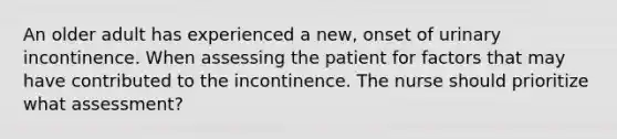 An older adult has experienced a new, onset of urinary incontinence. When assessing the patient for factors that may have contributed to the incontinence. The nurse should prioritize what assessment?