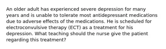 An older adult has experienced severe depression for many years and is unable to tolerate most antidepressant medications due to adverse effects of the medications. He is scheduled for electroconvulsive therapy (ECT) as a treatment for his depression. What teaching should the nurse give the patient regarding this treatment?