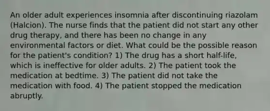 An older adult experiences insomnia after discontinuing riazolam (Halcion). The nurse finds that the patient did not start any other drug therapy, and there has been no change in any environmental factors or diet. What could be the possible reason for the patient's condition? 1) The drug has a short half-life, which is ineffective for older adults. 2) The patient took the medication at bedtime. 3) The patient did not take the medication with food. 4) The patient stopped the medication abruptly.