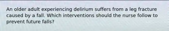 An older adult experiencing delirium suffers from a leg fracture caused by a fall. Which interventions should the nurse follow to prevent future falls?