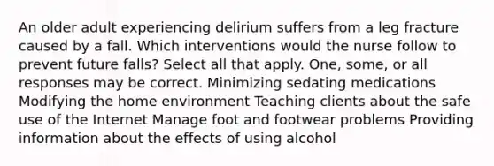 An older adult experiencing delirium suffers from a leg fracture caused by a fall. Which interventions would the nurse follow to prevent future falls? Select all that apply. One, some, or all responses may be correct. Minimizing sedating medications Modifying the home environment Teaching clients about the safe use of the Internet Manage foot and footwear problems Providing information about the effects of using alcohol