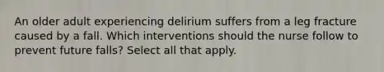 An older adult experiencing delirium suffers from a leg fracture caused by a fall. Which interventions should the nurse follow to prevent future falls? Select all that apply.