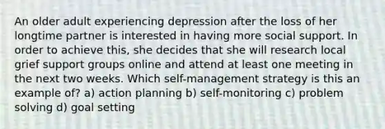 An older adult experiencing depression after the loss of her longtime partner is interested in having more social support. In order to achieve this, she decides that she will research local grief support groups online and attend at least one meeting in the next two weeks. Which self-management strategy is this an example of? a) action planning b) self-monitoring c) problem solving d) goal setting