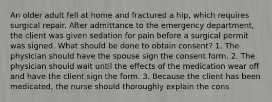 An older adult fell at home and fractured a hip, which requires surgical repair. After admittance to the emergency department, the client was given sedation for pain before a surgical permit was signed. What should be done to obtain consent? 1. The physician should have the spouse sign the consent form. 2. The physician should wait until the effects of the medication wear off and have the client sign the form. 3. Because the client has been medicated, the nurse should thoroughly explain the cons