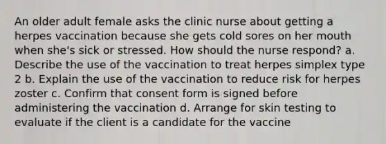 An older adult female asks the clinic nurse about getting a herpes vaccination because she gets cold sores on her mouth when she's sick or stressed. How should the nurse respond? a. Describe the use of the vaccination to treat herpes simplex type 2 b. Explain the use of the vaccination to reduce risk for herpes zoster c. Confirm that consent form is signed before administering the vaccination d. Arrange for skin testing to evaluate if the client is a candidate for the vaccine