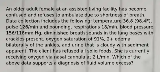 An older adult female at an assisted living facility has become confused and refuses to ambulate due to shortness of breath. Data collection includes the following: temperature 36.8 (98.4F), pulse 126/min and bounding, respirations 18/min, blood pressure 156/118mm Hg, diminished breath sounds in the lung bases with crackles present, oxygen saturation of 91%, 2+ edema bilaterally of the ankles, and urine that is cloudy with sediment apparent. The client has refused all solid foods. She is currently receiving oxygen via nasal cannula at 2 L/min. Which of the above data supports a diagnosis of fluid volume excess?