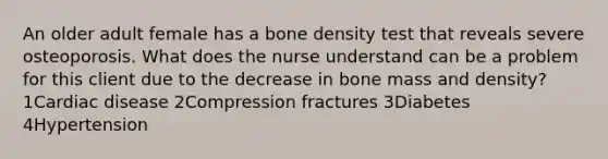 An older adult female has a bone density test that reveals severe osteoporosis. What does the nurse understand can be a problem for this client due to the decrease in bone mass and density? 1Cardiac disease 2Compression fractures 3Diabetes 4Hypertension