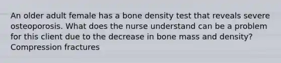 An older adult female has a bone density test that reveals severe osteoporosis. What does the nurse understand can be a problem for this client due to the decrease in bone mass and density? Compression fractures