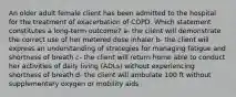 An older adult female client has been admitted to the hospital for the treatment of exacerbation of COPD. Which statement constitutes a long-term outcome? a- the client will demonstrate the correct use of her metered dose inhaler b- the client will express an understanding of strategies for managing fatigue and shortness of breath c- the client will return home able to conduct her activities of daily living (ADLs) without experiencing shortness of breath d- the client will ambulate 100 ft without supplementary oxygen or mobility aids