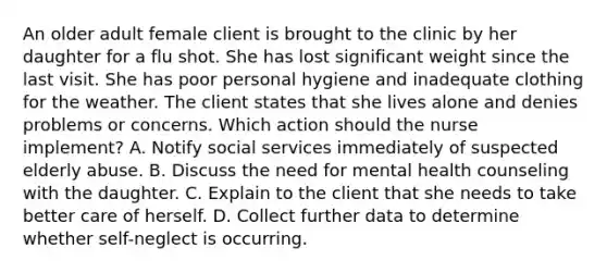 An older adult female client is brought to the clinic by her daughter for a flu shot. She has lost significant weight since the last visit. She has poor personal hygiene and inadequate clothing for the weather. The client states that she lives alone and denies problems or concerns. Which action should the nurse implement? A. Notify social services immediately of suspected elderly abuse. B. Discuss the need for mental health counseling with the daughter. C. Explain to the client that she needs to take better care of herself. D. Collect further data to determine whether self-neglect is occurring.