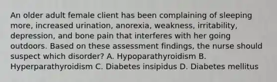 An older adult female client has been complaining of sleeping more, increased urination, anorexia, weakness, irritability, depression, and bone pain that interferes with her going outdoors. Based on these assessment findings, the nurse should suspect which disorder? A. Hypoparathyroidism B. Hyperparathyroidism C. Diabetes insipidus D. Diabetes mellitus