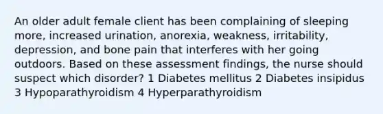 An older adult female client has been complaining of sleeping more, increased urination, anorexia, weakness, irritability, depression, and bone pain that interferes with her going outdoors. Based on these assessment findings, the nurse should suspect which disorder? 1 Diabetes mellitus 2 Diabetes insipidus 3 Hypoparathyroidism 4 Hyperparathyroidism