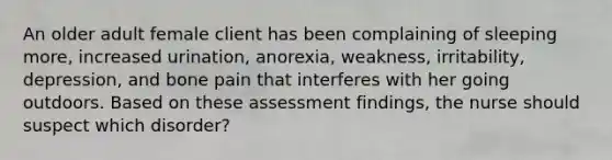 An older adult female client has been complaining of sleeping more, increased urination, anorexia, weakness, irritability, depression, and bone pain that interferes with her going outdoors. Based on these assessment findings, the nurse should suspect which disorder?