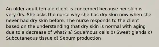 An older adult female client is concerned because her skin is very dry. She asks the nurse why she has dry skin now when she never had dry skin before. The nurse responds to the client based on the understanding that dry skin is normal with aging due to a decrease of what? a) Squamous cells b) Sweat glands c) Subcutaneous tissue d) Sebum production