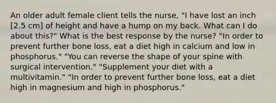 An older adult female client tells the nurse, "I have lost an inch [2.5 cm] of height and have a hump on my back. What can I do about this?" What is the best response by the nurse? "In order to prevent further bone loss, eat a diet high in calcium and low in phosphorus." "You can reverse the shape of your spine with surgical intervention." "Supplement your diet with a multivitamin." "In order to prevent further bone loss, eat a diet high in magnesium and high in phosphorus."