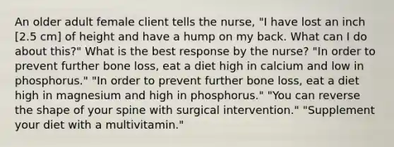 An older adult female client tells the nurse, "I have lost an inch [2.5 cm] of height and have a hump on my back. What can I do about this?" What is the best response by the nurse? "In order to prevent further bone loss, eat a diet high in calcium and low in phosphorus." "In order to prevent further bone loss, eat a diet high in magnesium and high in phosphorus." "You can reverse the shape of your spine with surgical intervention." "Supplement your diet with a multivitamin."