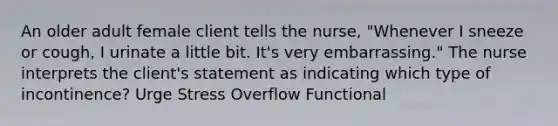 An older adult female client tells the nurse, "Whenever I sneeze or cough, I urinate a little bit. It's very embarrassing." The nurse interprets the client's statement as indicating which type of incontinence? Urge Stress Overflow Functional