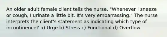 An older adult female client tells the nurse, "Whenever I sneeze or cough, I urinate a little bit. It's very embarrassing." The nurse interprets the client's statement as indicating which type of incontinence? a) Urge b) Stress c) Functional d) Overflow