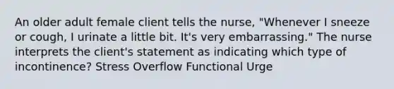 An older adult female client tells the nurse, "Whenever I sneeze or cough, I urinate a little bit. It's very embarrassing." The nurse interprets the client's statement as indicating which type of incontinence? Stress Overflow Functional Urge