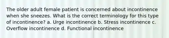 The older adult female patient is concerned about incontinence when she sneezes. What is the correct terminology for this type of incontinence? a. Urge incontinence b. Stress incontinence c. Overflow incontinence d. Functional incontinence