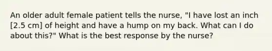 An older adult female patient tells the nurse, "I have lost an inch [2.5 cm] of height and have a hump on my back. What can I do about this?" What is the best response by the nurse?