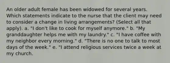 An older adult female has been widowed for several years. Which statements indicate to the nurse that the client may need to consider a change in living arrangements? (Select all that apply). a. "I don't like to cook for myself anymore." b. "My granddaughter helps me with my laundry." c. "I have coffee with my neighbor every morning." d. "There is no one to talk to most <a href='https://www.questionai.com/knowledge/kP2oD2uoWH-days-of-the-week' class='anchor-knowledge'>days of the week</a>." e. "I attend religious services twice a week at my church.