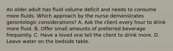 An older adult has fluid volume deficit and needs to consume more fluids. Which approach by the nurse demonstrates gerontologic considerations? A. Ask the client every hour to drink more fluid. B. Offer small amounts of preferred beverage frequently. C. Have a loved one tell the client to drink more. D. Leave water on the bedside table.