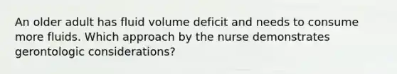 An older adult has fluid volume deficit and needs to consume more fluids. Which approach by the nurse demonstrates gerontologic considerations?