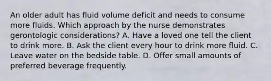 An older adult has fluid volume deficit and needs to consume more fluids. Which approach by the nurse demonstrates gerontologic considerations? A. Have a loved one tell the client to drink more. B. Ask the client every hour to drink more fluid. C. Leave water on the bedside table. D. Offer small amounts of preferred beverage frequently.