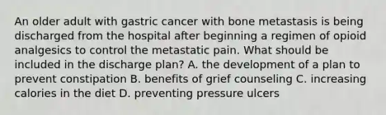 An older adult with gastric cancer with bone metastasis is being discharged from the hospital after beginning a regimen of opioid analgesics to control the metastatic pain. What should be included in the discharge plan? A. the development of a plan to prevent constipation B. benefits of grief counseling C. increasing calories in the diet D. preventing pressure ulcers