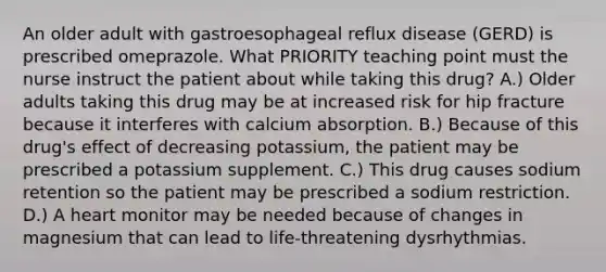 An older adult with gastroesophageal reflux disease (GERD) is prescribed omeprazole. What PRIORITY teaching point must the nurse instruct the patient about while taking this drug? A.) Older adults taking this drug may be at increased risk for hip fracture because it interferes with calcium absorption. B.) Because of this drug's effect of decreasing potassium, the patient may be prescribed a potassium supplement. C.) This drug causes sodium retention so the patient may be prescribed a sodium restriction. D.) A heart monitor may be needed because of changes in magnesium that can lead to life-threatening dysrhythmias.