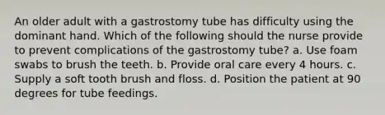 An older adult with a gastrostomy tube has difficulty using the dominant hand. Which of the following should the nurse provide to prevent complications of the gastrostomy tube? a. Use foam swabs to brush the teeth. b. Provide oral care every 4 hours. c. Supply a soft tooth brush and floss. d. Position the patient at 90 degrees for tube feedings.