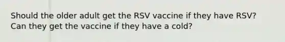 Should the older adult get the RSV vaccine if they have RSV? Can they get the vaccine if they have a cold?