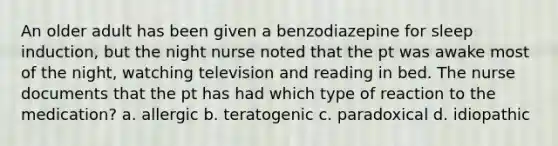 An older adult has been given a benzodiazepine for sleep induction, but the night nurse noted that the pt was awake most of the night, watching television and reading in bed. The nurse documents that the pt has had which type of reaction to the medication? a. allergic b. teratogenic c. paradoxical d. idiopathic