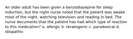 An older adult has been given a benzodiazepine for sleep induction, but the night nurse noted that the patient was awake most of the night, watching television and reading in bed. The nurse documents that the patient has had which type of reaction to this medication? a. allergic b. teratogenic c. paradoxical d. idiopathic