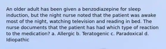 An older adult has been given a benzodiazepine for sleep induction, but the night nurse noted that the patient was awake most of the night, watching television and reading in bed. The nurse documents that the patient has had which type of reaction to the medication? a. Allergic b. Teratogenic c. Paradoxical d. Idiopathic