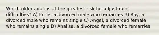 Which older adult is at the greatest risk for adjustment difficulties? A) Ernie, a divorced male who remarries B) Roy, a divorced male who remains single C) Angel, a divorced female who remains single D) Analisa, a divorced female who remarries