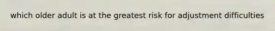 which older adult is at the greatest risk for adjustment difficulties