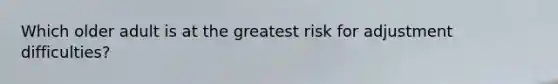 Which older adult is at the greatest risk for adjustment difficulties?