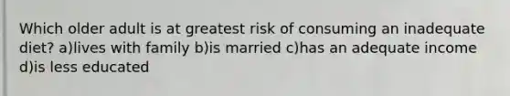 Which older adult is at greatest risk of consuming an inadequate diet? a)lives with family b)is married c)has an adequate income d)is less educated