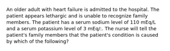 An older adult with heart failure is admitted to the hospital. The patient appears lethargic and is unable to recognize family members. The patient has a serum sodium level of 110 mEq/L and a serum potassium level of 3 mEq/:. The nurse will tell the patient's family members that the patient's condition is caused by which of the following?