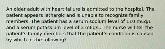 An older adult with heart failure is admitted to the hospital. The patient appears lethargic and is unable to recognize family members. The patient has a serum sodium level of 110 mEq/L and a serum potassium level of 3 mEq/L. The nurse will tell the patient's family members that the patient's condition is caused by which of the following?