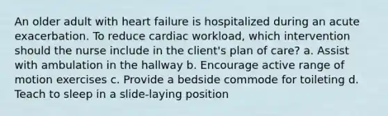 An older adult with heart failure is hospitalized during an acute exacerbation. To reduce cardiac workload, which intervention should the nurse include in the client's plan of care? a. Assist with ambulation in the hallway b. Encourage active range of motion exercises c. Provide a bedside commode for toileting d. Teach to sleep in a slide-laying position