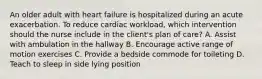 An older adult with heart failure is hospitalized during an acute exacerbation. To reduce cardiac workload, which intervention should the nurse include in the client's plan of care? A. Assist with ambulation in the hallway B. Encourage active range of motion exercises C. Provide a bedside commode for toileting D. Teach to sleep in side lying position