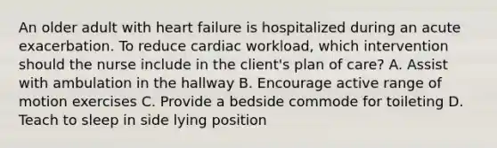 An older adult with heart failure is hospitalized during an acute exacerbation. To reduce cardiac workload, which intervention should the nurse include in the client's plan of care? A. Assist with ambulation in the hallway B. Encourage active range of motion exercises C. Provide a bedside commode for toileting D. Teach to sleep in side lying position