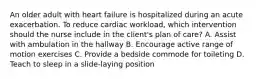 An older adult with heart failure is hospitalized during an acute exacerbation. To reduce cardiac workload, which intervention should the nurse include in the client's plan of care? A. Assist with ambulation in the hallway B. Encourage active range of motion exercises C. Provide a bedside commode for toileting D. Teach to sleep in a slide-laying position