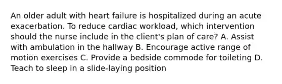 An older adult with heart failure is hospitalized during an acute exacerbation. To reduce cardiac workload, which intervention should the nurse include in the client's plan of care? A. Assist with ambulation in the hallway B. Encourage active range of motion exercises C. Provide a bedside commode for toileting D. Teach to sleep in a slide-laying position