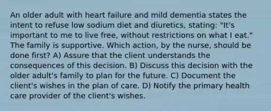 An older adult with heart failure and mild dementia states the intent to refuse low sodium diet and diuretics, stating: "It's important to me to live free, without restrictions on what I eat." The family is supportive. Which action, by the nurse, should be done first? A) Assure that the client understands the consequences of this decision. B) Discuss this decision with the older adult's family to plan for the future. C) Document the client's wishes in the plan of care. D) Notify the primary health care provider of the client's wishes.