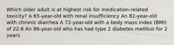 Which older adult is at highest risk for medication-related toxicity? A 65-year-old with renal insufficiency An 82-year-old with chronic diarrhea A 72-year-old with a body mass index (BMI) of 22.6 An 86-year-old who has had type 2 diabetes mellitus for 2 years